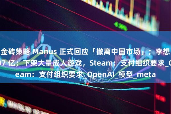 金砖策略 Manus 正式回应「撤离中国市场」；李想：理想现金储备 1107 亿；下架大量成人游戏，Steam：支付组织要求_OpenAI_模型_meta