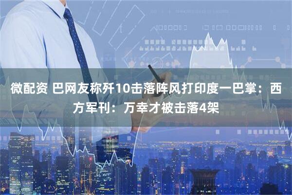 微配资 巴网友称歼10击落阵风打印度一巴掌：西方军刊：万幸才被击落4架