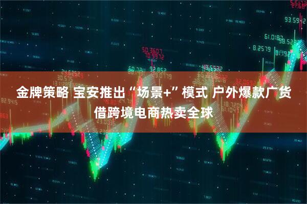 金牌策略 宝安推出“场景+”模式 户外爆款广货借跨境电商热卖全球