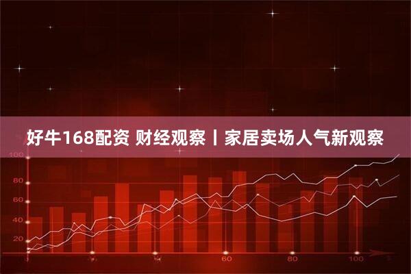 好牛168配资 财经观察丨家居卖场人气新观察