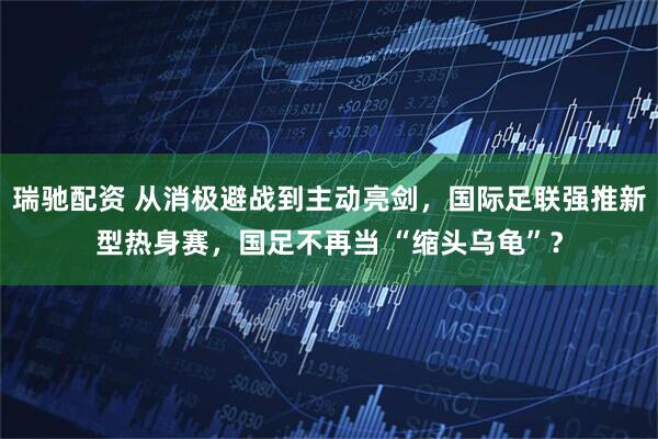 瑞驰配资 从消极避战到主动亮剑，国际足联强推新型热身赛，国足不再当 “缩头乌龟”？
