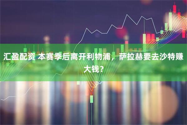 汇盈配资 本赛季后离开利物浦，萨拉赫要去沙特赚大钱？