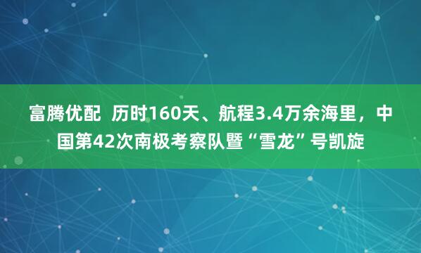 富腾优配  历时160天、航程3.4万余海里，中国第42次南极考察队暨“雪龙”号凯旋