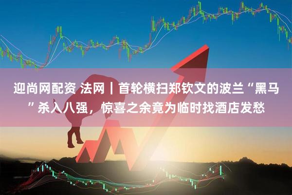 迎尚网配资 法网｜首轮横扫郑钦文的波兰“黑马”杀入八强，惊喜之余竟为临时找酒店发愁