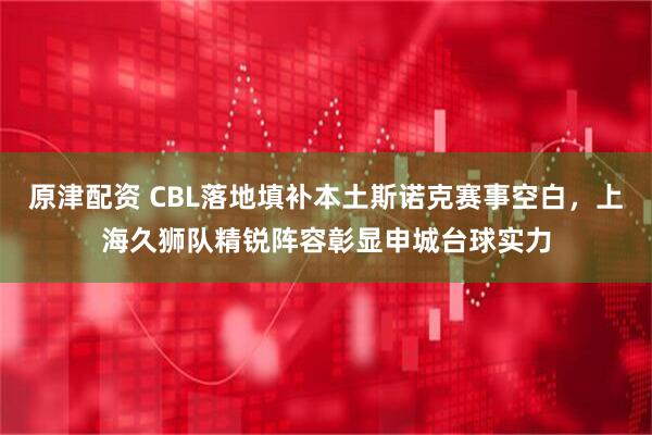 原津配资 CBL落地填补本土斯诺克赛事空白，上海久狮队精锐阵容彰显申城台球实力