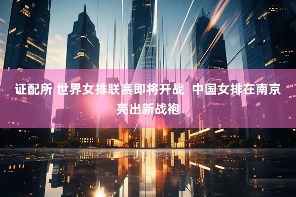 证配所 世界女排联赛即将开战  中国女排在南京亮出新战袍