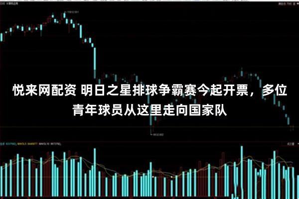 悦来网配资 明日之星排球争霸赛今起开票，多位青年球员从这里走向国家队